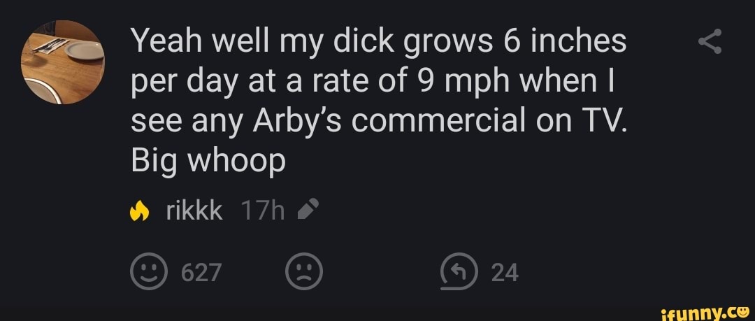 Yeah well my dick grows 6 inches
per day at arate of 9 mph when I
see any Arby's commercial on TV.
Big whoop