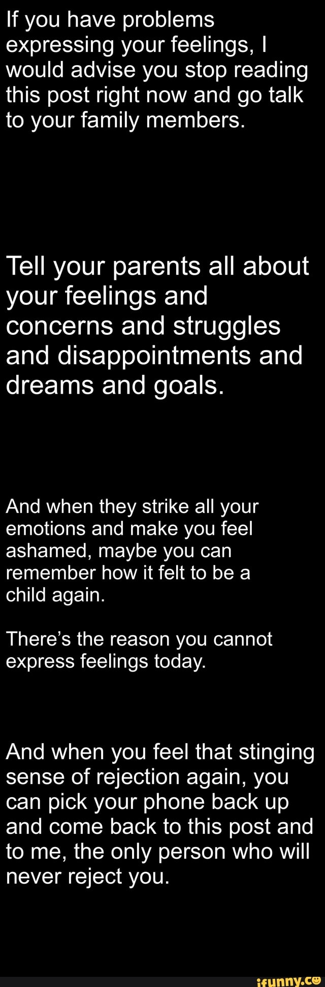 If you have problems
expressing your feelings, I
would advise you stop reading
this post right now and go talk
to your family members.
Tell your parents all about
your feelings and
concerns and struggles
and disappointments and
dreams and goals.
And when they strike all your
emotions and make you feel
ashamed, maybe you can
remember how it felt to be a
child again.
There's the reason you cannot