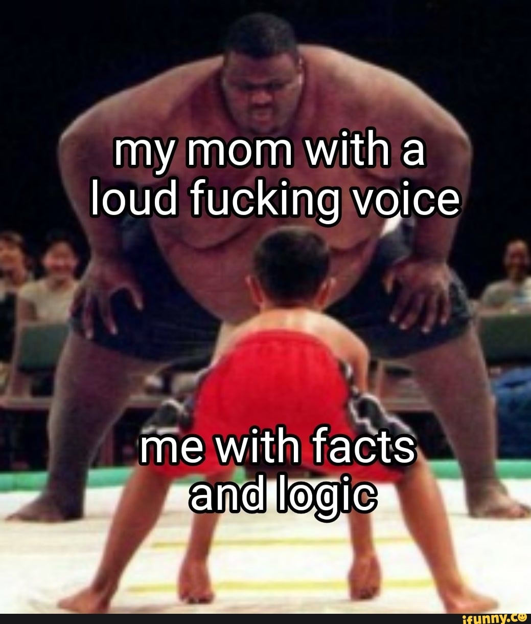 my mom with loud fucking voice "4 af em me with facts.