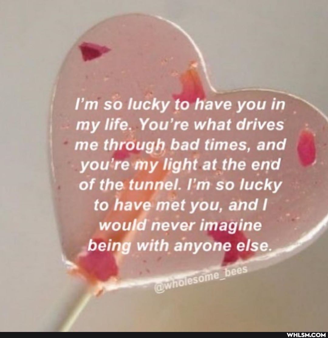 I'm so lucky to have you in
my life. You're what drives me through bad times, and
you tern, light at the end
of the tunnel. I'm so lucky
to have met you, and
beir with anyone else.