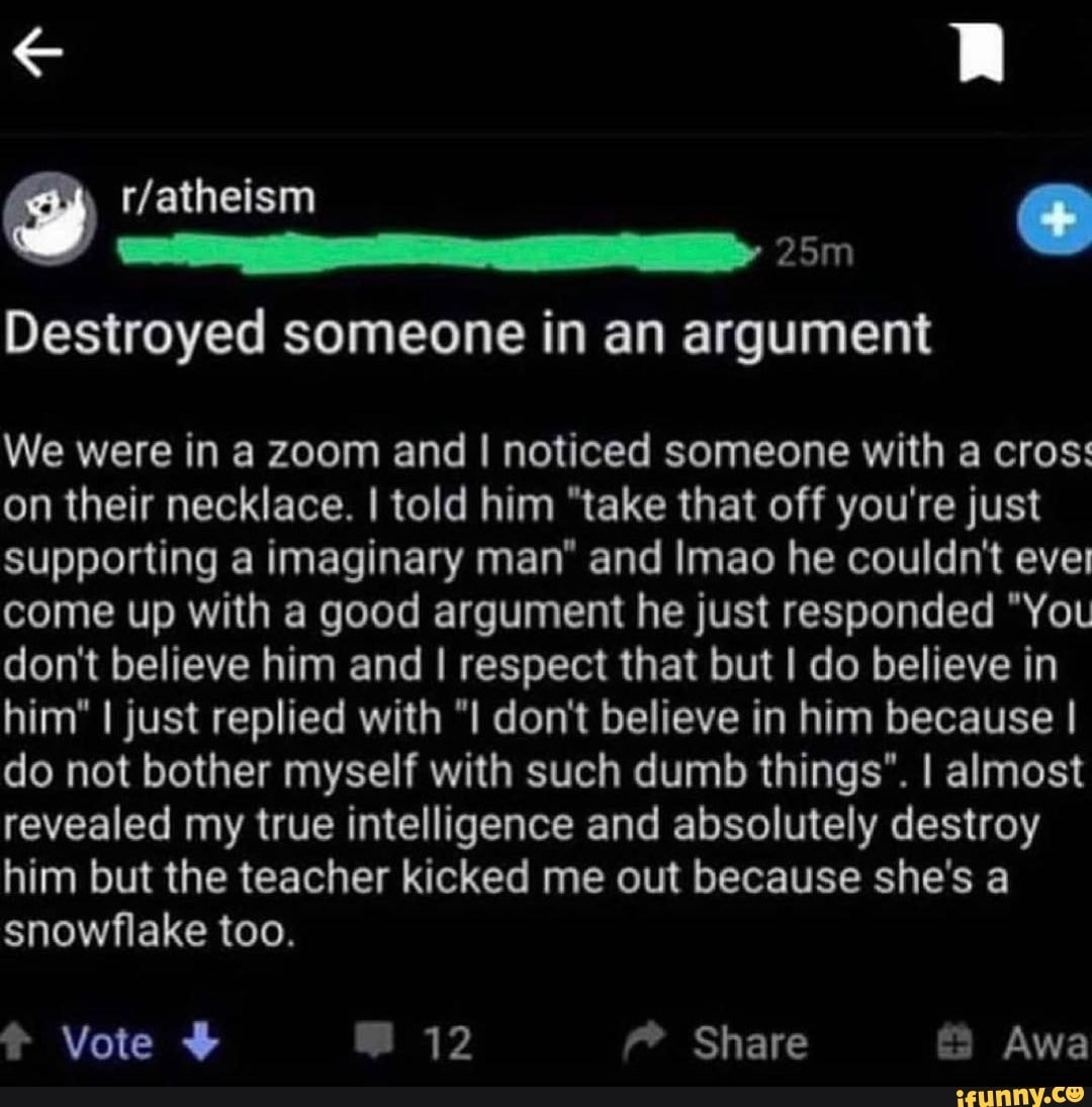 Destroyed someone in an argument
We were in a zoom and I noticed someone with a cros: on their necklace. I told him "take that off you're just supporting a imaginary man" and Imao he couldn't ever come up with a good argument he just responded "You don't believe him and I respect that but I do believe in him" I just replied with "I don't believe in him because I do not bother myself with such dumb things". I almost revealed my true intelligence and absolutely destroy him but the teacher kicked me out because she's a snowflake too.
Vote 12 Share Awa