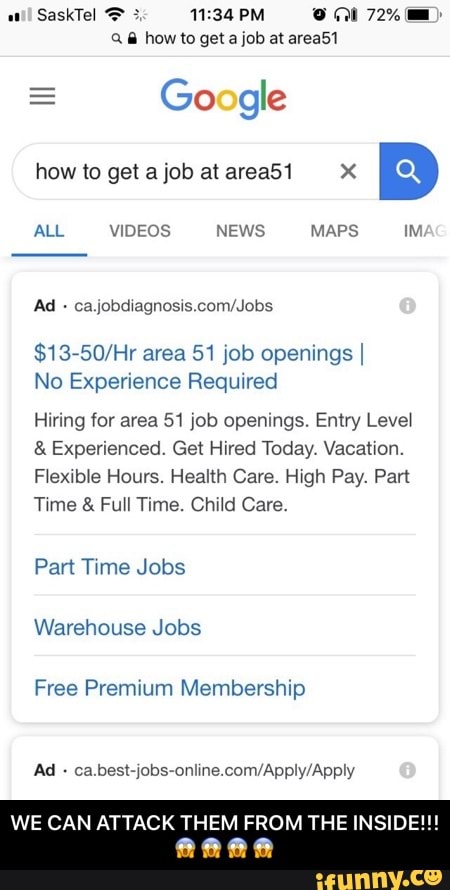 ..
SaskTeJ ? % 11:34 PM U m 72%‘- ,
how to ge1ajob a1area51 X
B
ALL VIDEOS NEWS MAPS
calubdwagnosws
$13750/Hr area 51 job openingsI
No Experience Required
Hiring 10! area 51 job openings. Entry Leve‘
& Experienced. Get Hired Today Vacan'on.
F‘ex4b‘e Hours. Health Care. ngh Pay. Pan
Twme & Full Time. Child Care.
Pan Txme Jobs
Warehouse Jobs
Free Premium Membership
WE CAN ATTACK THEM FROM THE INSIDE
Q
. - WE CAN ATTACK THEM FROM THE INSIDE!!!😱😱😱😱