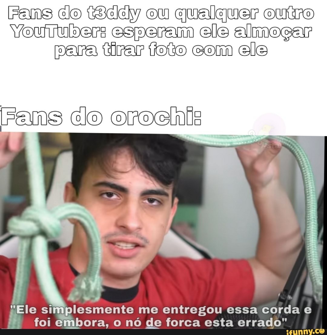 Fams do ele ou qualquer outro
VYouiulsers esperam ele almoçar para tirar toio com ele
rams do oroch DO
me entregou essa corda e foi embora, o nó de forca esta errado"