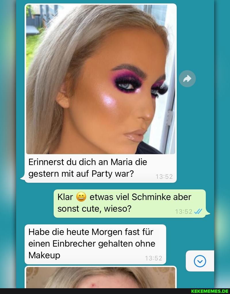 Erinnerst du dich an Maria die gestern mit auf Party war?
Klar etwas viel Schminke aber sonst eule, wieso?
Habe die heute Morgen fast für einen Einbrecher gehalten ohne
Makeup