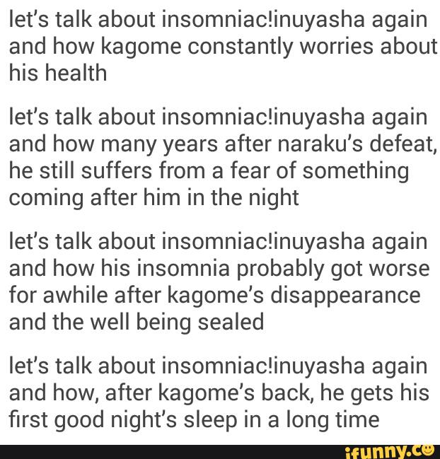 let‘s talk about insomniac!inuyasha again
and how kagome constantly worries about
his health
let‘s talk about insomniaciinuyasha again
and how many years after naraku's defeat,
he still suffers from a fear of something
coming after him in the night
let‘s talk about insomniaciinuyasha again
and how his insomnia probably got worse
for awhile after kagome‘s disappearance
and the well being sealed
let‘s talk about insomniaciinuyasha again
and how, after kagome's back, he gets his
first good night‘s sleep in a long time