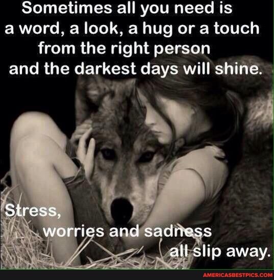 Sometimes all you need is a word, look, a hug or a touch from the right person and the darkest days will shine.
Stress, worries and saciness all slip away.