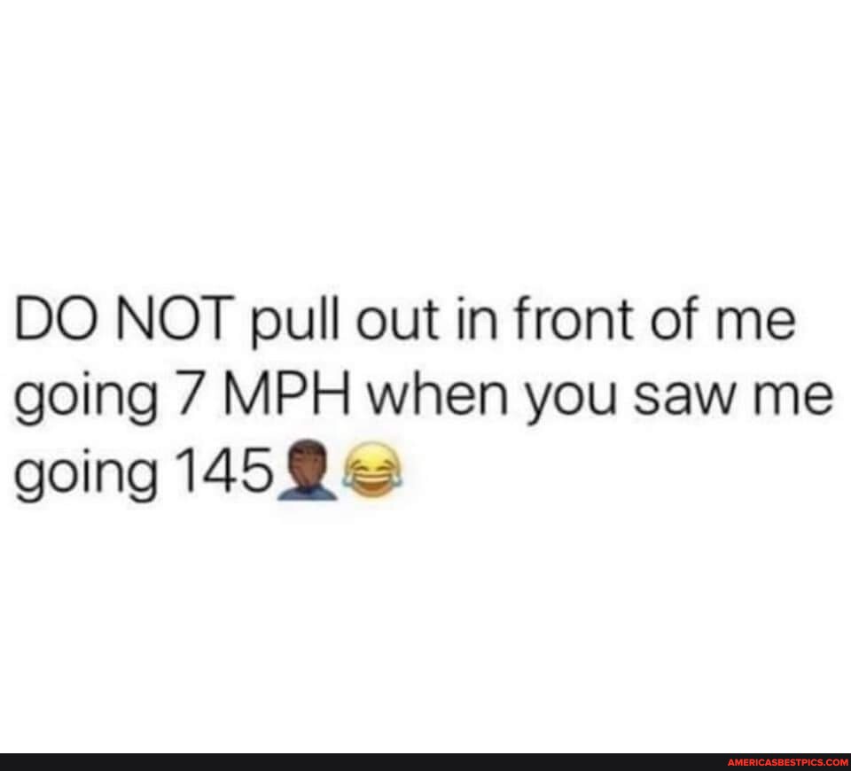 DO NOT pull out in front of me going 7 MPH when you saw me going ...