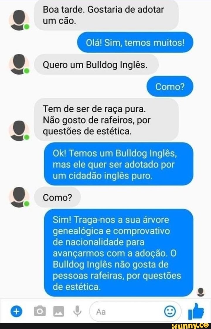 Boa tarde. Gostaria de adotar um cão.
Olá! Sim, temos muitos!
Quero um Bulldog Inglês.
Como? I
Tem de ser de raça pura.
Não gosto de rafeiros, por questões de estética.
Ok! Temos um Bulldog Inglês,
mas ele quer ser adotado por um cidadão inglês puro.
Como?
Sim! Traga-nos a sua árvore genealógica e comprovativo
I de nacionalidade para avançarmos com a adoção. O
Bulldog Inglês não gosta de pessoas rafeiras, por questões de estética.
[0)