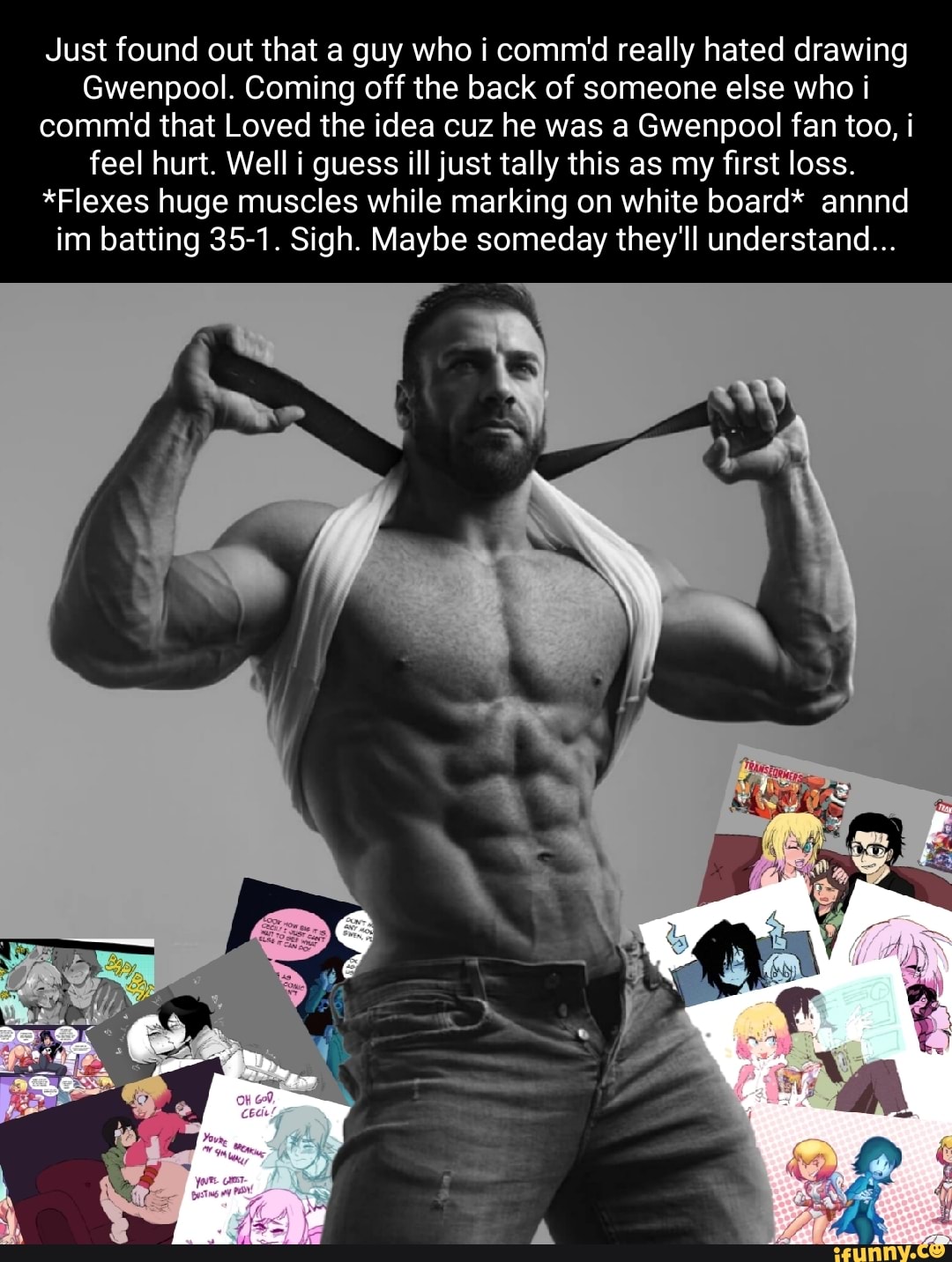 Just found out that a guy who i comm'd really hated drawing
Gwenpool. Coming off the back of someone else who i comm that Loved the idea cuz he was a Gwenpool fan too, i feel hurt. Well i guess ill just tally this as my first loss.
*Flexes huge muscles while marking on white board* annnd im batting 35-1. Sigh. Maybe someday they'll understand...