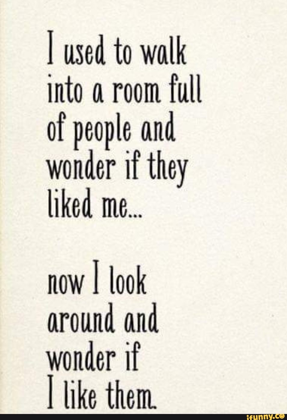 I used to walk into room full of people and wonder if they liked me...
now I look around and wonder if like them.