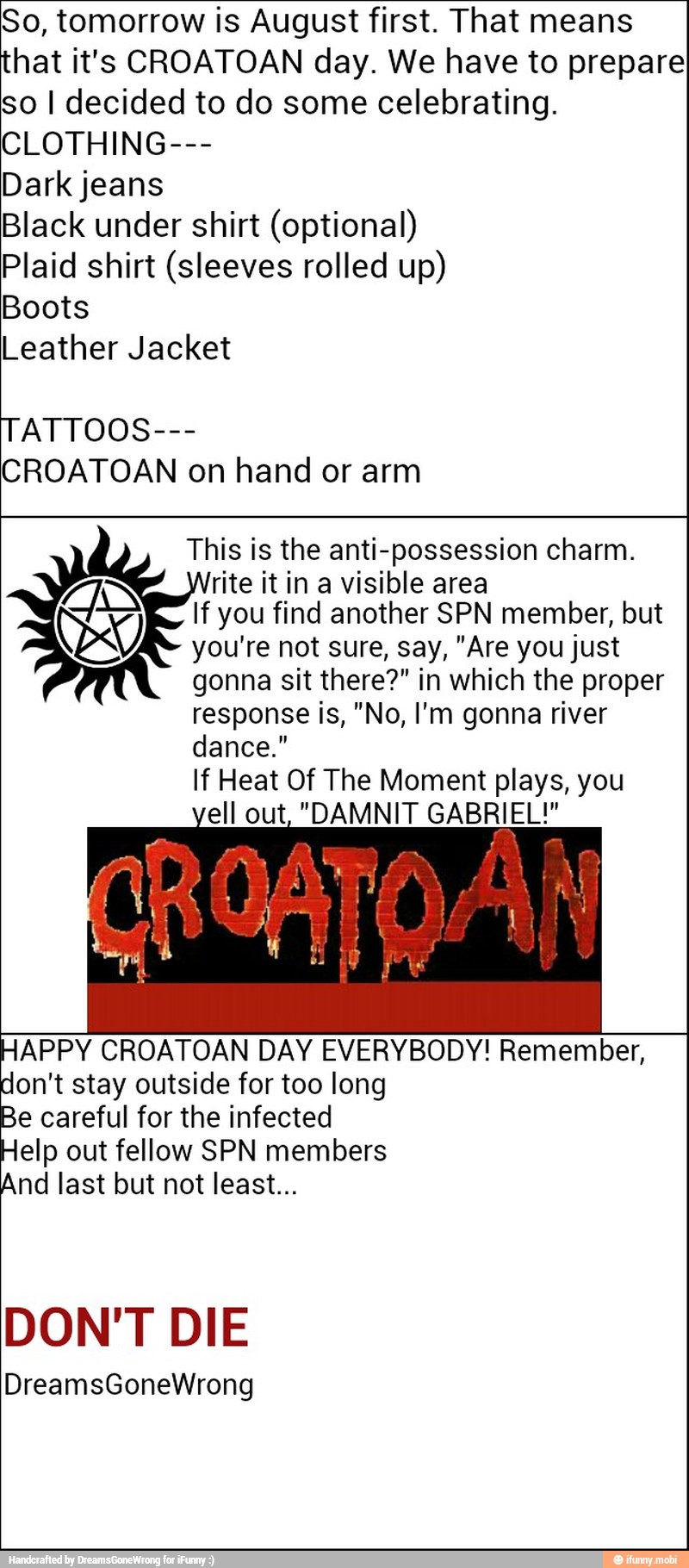 So, tomorrow is August first. That means
that it's CROATOAN day. We have to prepare
so I decided to do some celebrating.
CLOTHING---
Dark jeans
Black under shirt (optional)
Plaid shirt (sleeves rolled up)
Boots
Leather Jacket
TATTOOS---
CROATOAN on hand or arm
This is the anti-possession charm.
rite it in a visible area
If you find another SPN member, but
you're not sure, say, "Are you just
gonna sit there?" in which the proper
response is, "No, I'm gonna river
dance."
If Heat Of The Moment plays, you
"DAMNIT GABRIEL!"
HAPPY CROATOAN DAY EVERYBODY! Remember,
don't stay outside for too long
mn careful for the infected
elp out fellow SPN members
And last but not least...
DON'T DIE