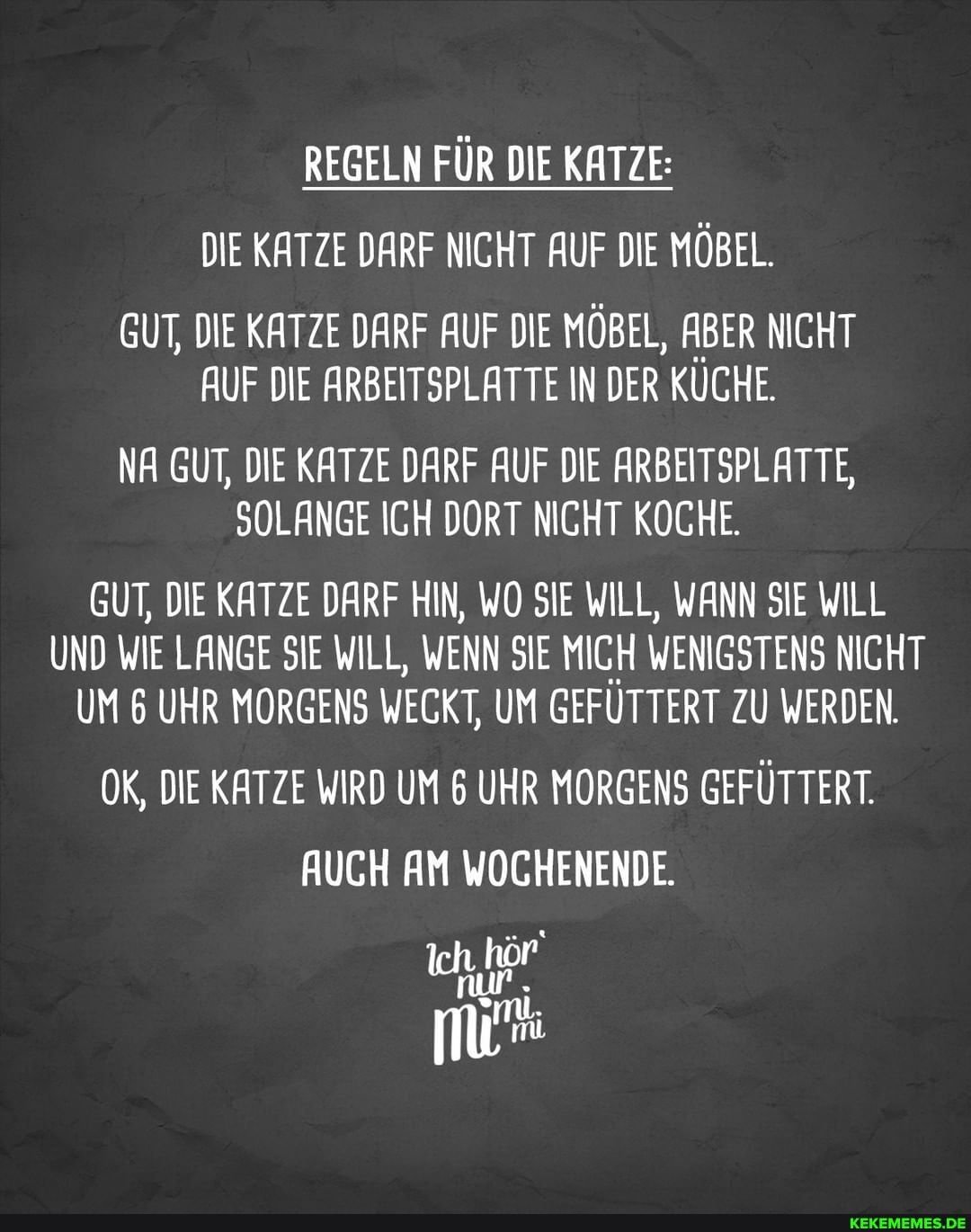 REGELN FÜR DIE KATZE:
DIE KATZE DARF NICHT AUF DIE MÖBEL.
GUT, DIE KATZE DARF AUF DIE MÖBEL, ABER NICHT AUF DIE ARBEITSPLATTE IN DER KÜCHE.
NA GUT, DIE KATZE DARF AUF DIE ARBEITSPLATTE,
SOLANGE ICH DORT NICHT KOCHE.
GUT, DIE KATZE DARF HIN, WO SIE WILL, WANN SIE WILL UND WIE LANGE SIE WILL, WENN SIE MICH WENIGSTENS NICHT UM 6 UHR MORGENS WECKT, UM GEFUTTERT ZU WERDEN.
OK, DIE KATZE WIRD UM 6 UHR MORGENS GEFÜTTERT.
AUCH AM WOCHENENDE.
Ich hör