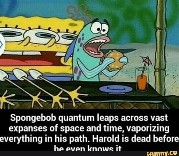Spongebob quantum leaps across vast expanses of space and time, vaporizing everything in his path. Harold is dead before
ha avan knowe it