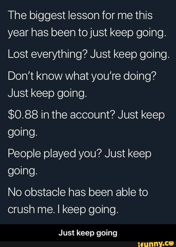The biggest lesson for me this
year has been to just keep going.
Lost everything? Just keep going.
Don't know what you're doing?
Just keep going.
$0.88 in the account? Just keep
going.
People played you? Just keep
going.
No obstacle has been able to
crush me. I keep going.
Just keep going - Just keep going