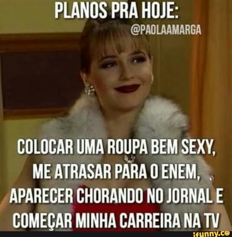 PLANOS PRA HOJE:
COLOCAR UMA ROUPA BEM SEXY,
ME ATRASAR PARA O ENEM, APARECER CHORANDO NO JORNAL E
COMEÇAR MINHA CARREIRA NA TV