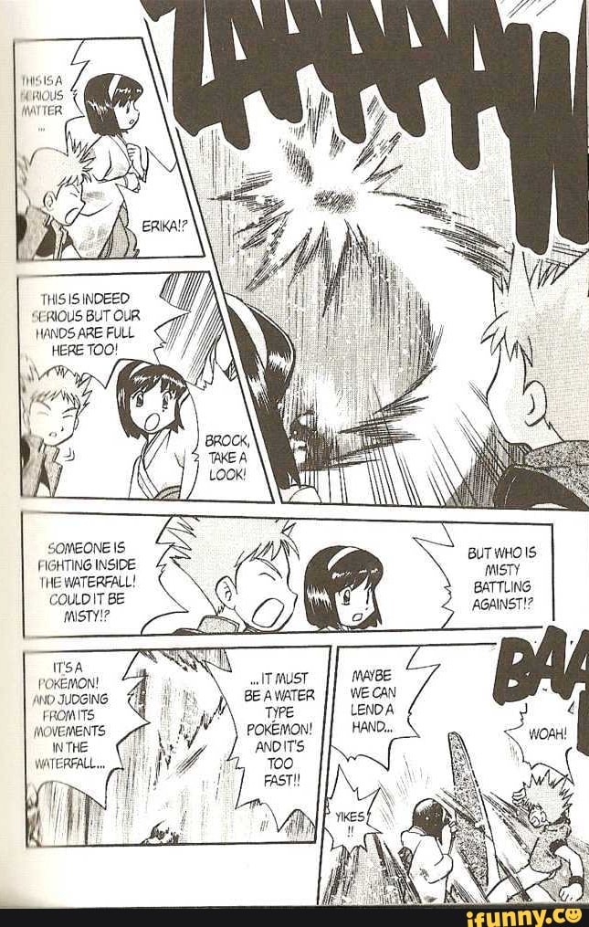 RIOUS
THIS IS INDEED SERIOUS BUT OUR HANDS ARE FULL
SOMEONE IS FIGHTING INSIDE THE WATERFALL!
COULDIT BE
MISTY!?
POKEMON!
AND JUOGING FROM ITS MOVEMENTS INTHE WATERFALL...
BUT WHOIS MISTY BATTLING AGAINST!?