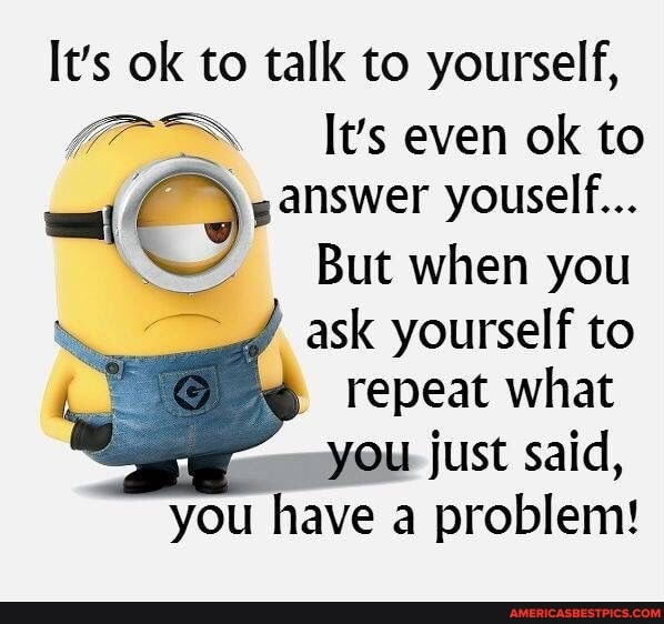 It's ok to talk to yourself,
It's even ok to answer youself...
But when you ask yourself to repeat what
just said, you have a problem!