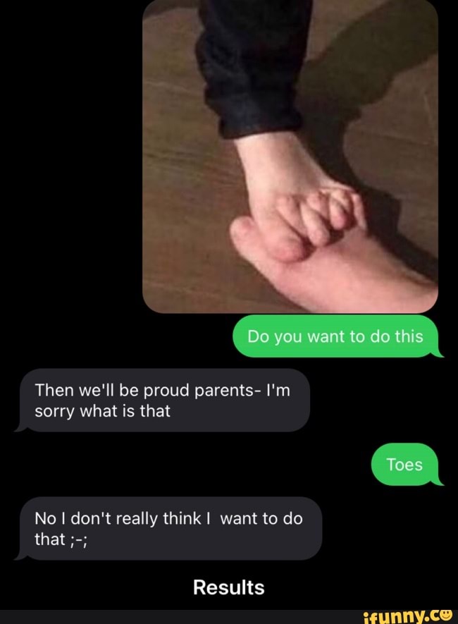 Do you want to do this
Then we'll be proud parents- I'm sorry what is that
Toes
No don't really think I want to do that
Results - Results