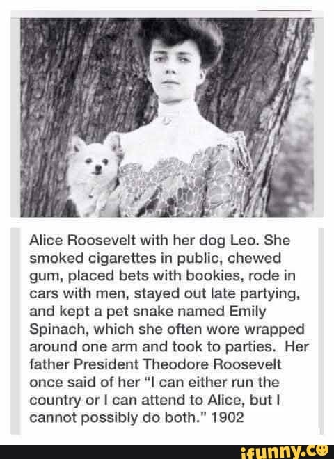 Alice Roosevelt with her dog Leo. She smoked cigarettes in public, chewed gum, placed bets with bookies, rode in cars with men, stayed out late partying, and kept a pet snake named Emily
Spinach, which she often wore wrapped around one arm and took to parties. Her father President Theodore Roosevelt once said of her "I can either run the country or I can attend to Alice, but cannot possibly do both." 1902