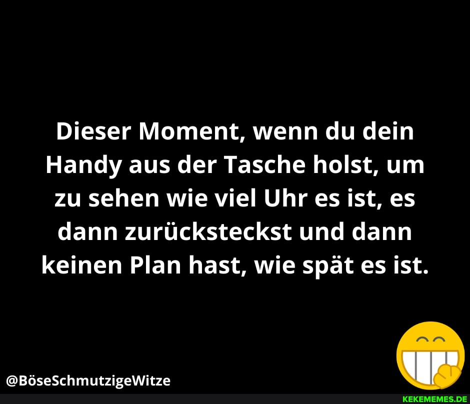 Dieser Moment, wenn du dein
Handy aus der Tasche holst, um zu sehen wie viel Uhr es ist, es dann zurücksteckst und dann keinen Plan hast, wie spät es ist.