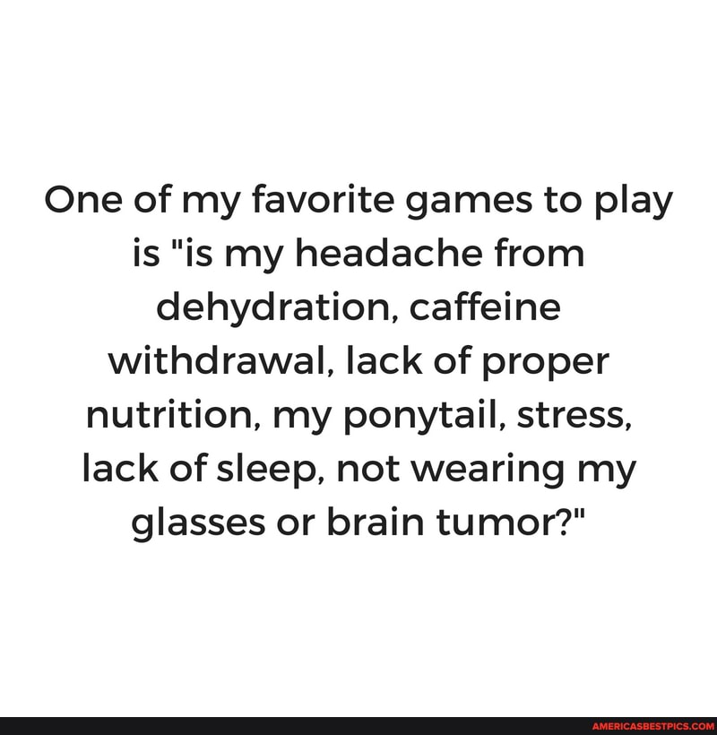 One of my favorite games to play is "is my headache from dehydration, caffeine withdrawal, lack of proper nutrition, my ponytail, stress, lack of sleep, not wearing my glasses or brain tumor?"