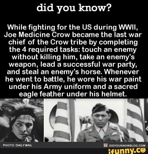 did you know?
While fighting for the US during WWII,
Joe Medicine Crow became the last war
chief of the Crow tribe by completing
the 4 required tasks: touch an enemy
without killing him, take an enemy's
weapon, lead a successful war party,
and steal an enemy's horse. Whenever
he went to battle, he wore his war paint
under his Army uniform and a sacred
eagle feather under his helmet.