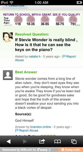 iPod EU
RETURN TO SCHOOL WITHA GRANT. SEE IF YOU QUALIFY
Tap
Your
Age: <18 1835 3655 56-75 755
rm Resolved Question:
If Stevie Wonder is really blind,
How is it that he can see the
keys on the piano?
Asked by natalie h
5 years ago Fl Report
Abuse
£I Best Answer
Stevie wonder comes from a long line of
alien rulers
they don't need eyes they see
you when you're sleeping, they know when
you're awake They know if you've been bad
or good, So be good for goodness sake
and hope that the truth of this answer
doesn't swallow your soul sending you into
a black vortex of despair.
Source(s):
God Himself
Answer by brandon.online
5 years ago FP Report abuse