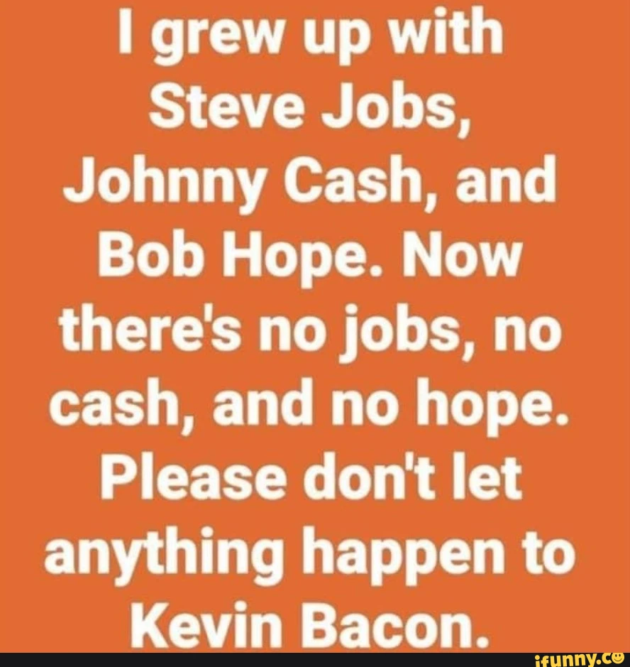 grew up with Steve Jobs, Johnny Cash, and Bob Hope. Now there's no jobs, no cash, and no hope. Please dont let anything happen to Kevin Bacon.