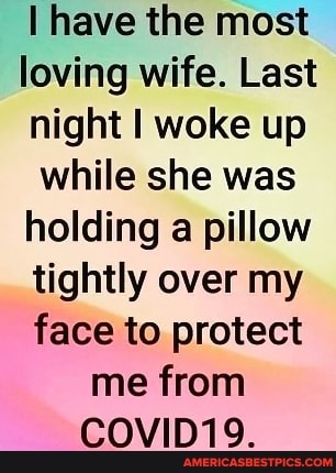 I have the most loving wife. Last night I woke up while she was holding a pillow tightly over my face to protect me from
COVID19.