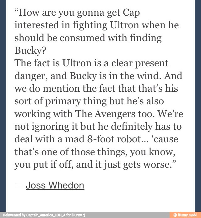 "How are you gonna get Cap
interested in fighting Ultron when he
should be consumed
with finding
Bucky?
The fact is Ultron is a
clear present
danger, and Bucky is in the wind. And
we
do mention the fact that that's his
sort of primary thing but he's also
working with The Avengers too. We're
not ignoring it but he definitely has to
deal with a
mad 8-foot robot... 'cause
that's one of
those things, you know,
you put if off, and it just gets worse."