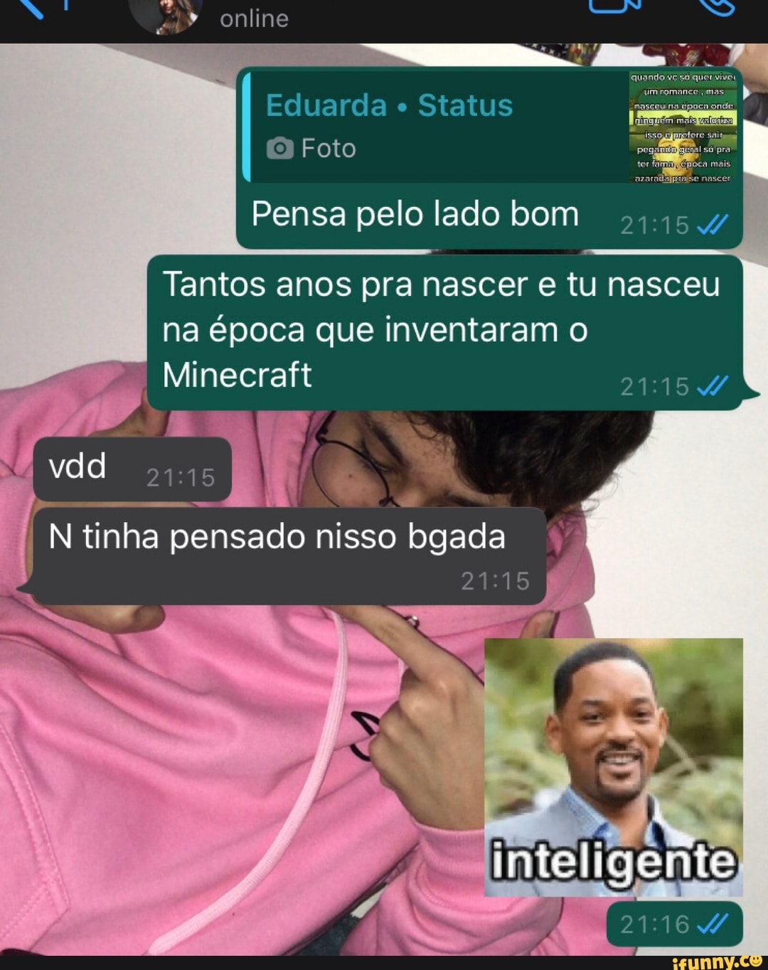 Eduarda Status
Pensa pelo lado bom
Tantos anos pra nascer e tu nasceu
na época que inventaram o
Minecraft
DERA
21:15 te A
se j
I N tinha pensado nisso bgada