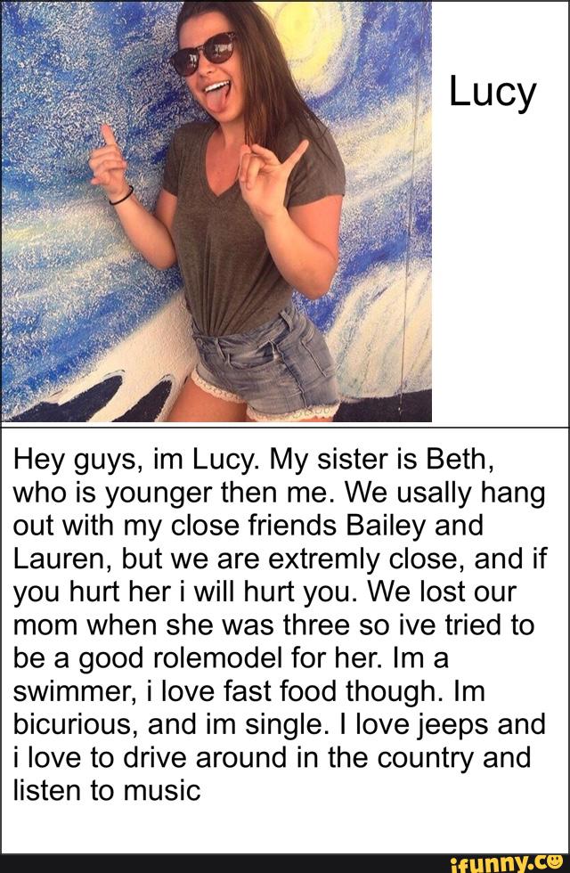 Hey guys, im Lucy. My sister is Beth,
who is younger then me. We usally hang
out with my close friends Bailey and
Lauren, but we are extremly close, and if
you hurt her i will hurt you. We lost our
mom when she was three so ive tried to
be a good rolemodel for her. Im a
swimmer, i love fastfood though. Im
biourious, and im single. I love jeeps and
i love to drive around in the country and
listen to music