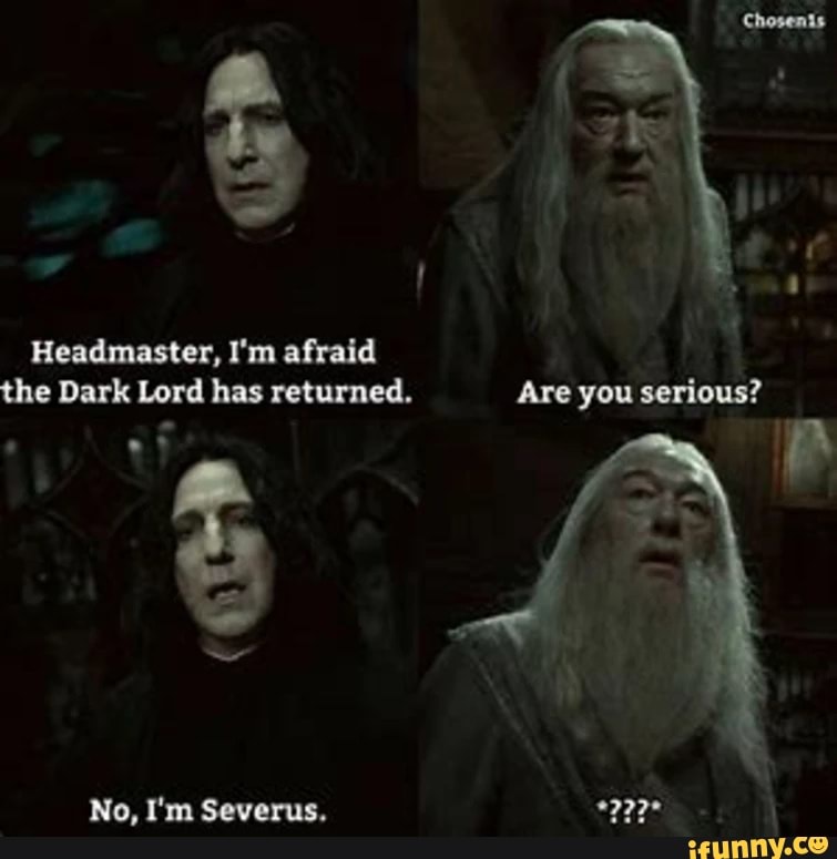 Headmaster, I'm afraid the Dark Lord has returned. you serious?
No, I'm Severus.