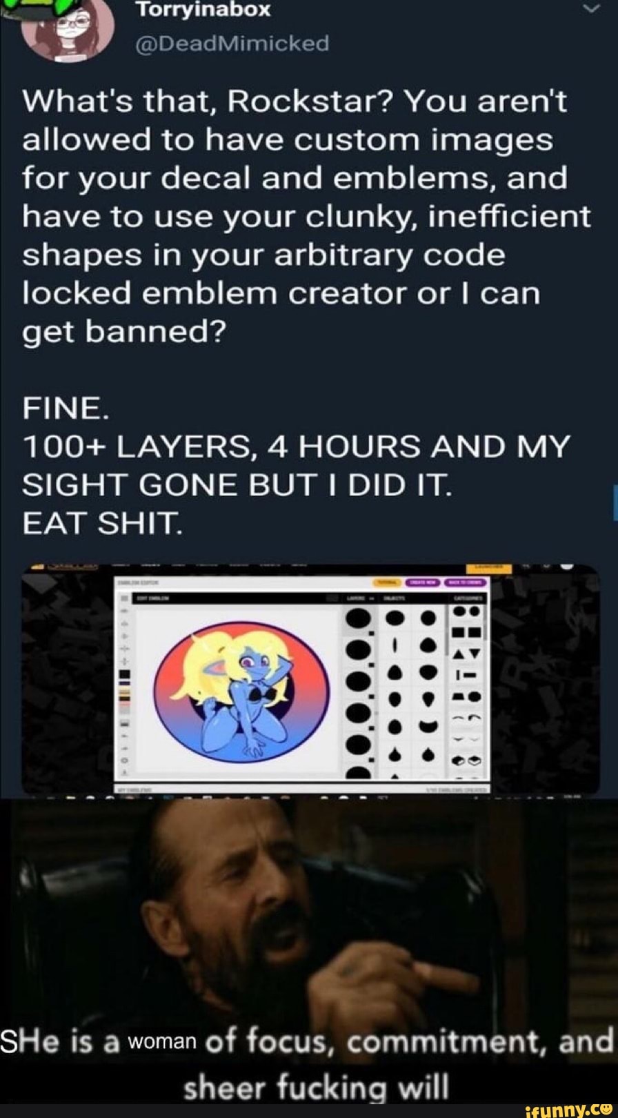 What's that, Rockstar? You aren't
allowed to have custom images
for your decal and emblems, and
have to use your clunky, inefficient
shapes in your arbitrary code
locked emblem creator or I can
get banned?
FINE.
100+ LAYERS, 4 HOURS AND MY
SIGHT GONE BUT I DIDIT.
EAT SHIT.
SHe is a woman
of focus, commitment, and
sheer fuckina will