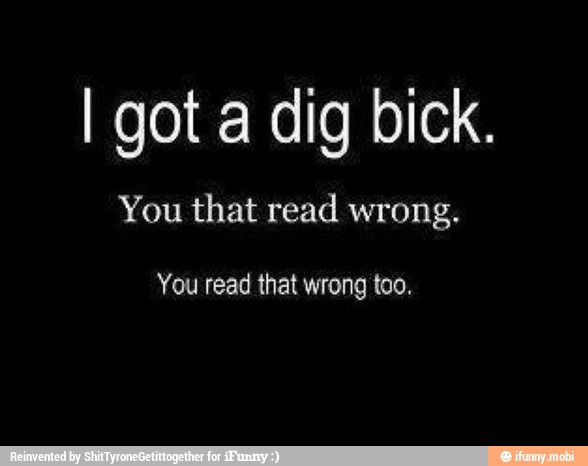 I got a dig bick.
You that read wrong.
You read that wrong too.