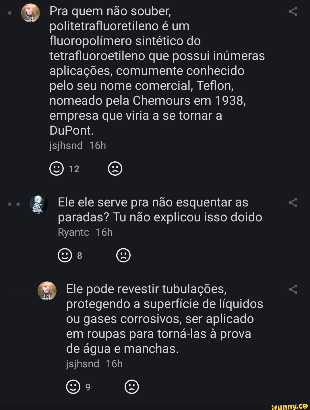 o Pra quem não souber,
politetrafluoretileno é um fluoropolimero sintético do tetrafluoroetileno que possui inúmeras aplicações, comumente conhecido pelo seu nome comercial, Teflon, nomeado pela Chemours em 1938, empresa que viria a se tornar a
DuPont.
jsihsnd
12
oo
Ele ele serve pra não esquentar as
paradas? Tu não explicou isso doido
Ryantc
Ele pode revestir tubulações, protegendo a superfície de líquidos ou gases corrosivos, ser aplicado em roupas para torná-las à prova de égua e manchas.
jsihsnd