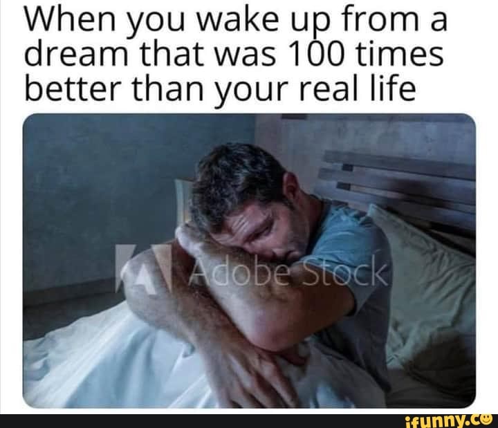 When you wake up from a
dream that was 100 times
better than your real life