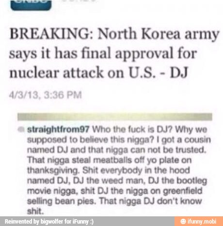 BREAKING: North Korea army
says it has final approval for
nuclear attack on U.S.
DJ
straightfrom97 Who the fuck is DJ? Why we
supposed to believe this nigga? I got a cousin
That nigga steal meatballs off yo plate on
thanksgiving. Shit everybody in the hood
named DJ, DJ the weed man, DJ the bootleg
movie nigga, shit DJ the nigga on greenfield
selling bean pies. That nigga DJ don't know