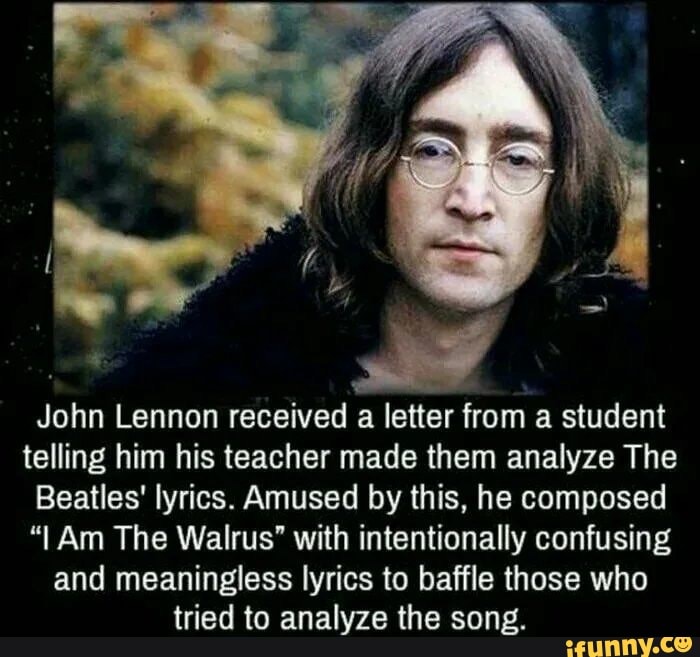John Lennon received a letter from a student telling him his teacher made them analyze The
Beatles' lyrics. Amused by this, he composed
"I Am The Walrus' with intentionally confusing and meaningless lyrics to baffle those who tried to analyze the song.