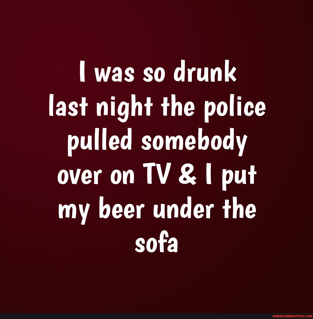 was so drunk last night the police pulled somebody over on TV & put my beer under the sofa