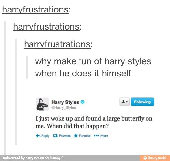 harryfrustrations:
harryfrustrations:
harryfrustrations:
why make fun of harry styles
when he does it himself
Harry Styles 2 a
Ea
Ijust woke up and found a large butterfly on
When did that happen?
reply 13 Retwoot Favorito. ene Moro
