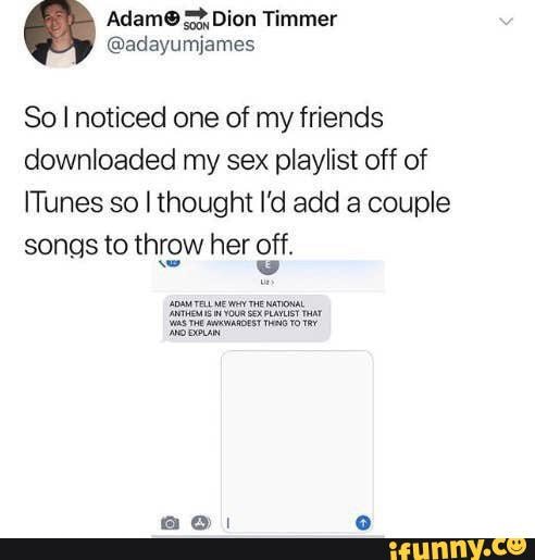 Dion Timmer
@adayumjames
So I noticed one of my friends downloaded my sex playlist off of
ITunes so I thought I'd add a couple songs to throw her off.