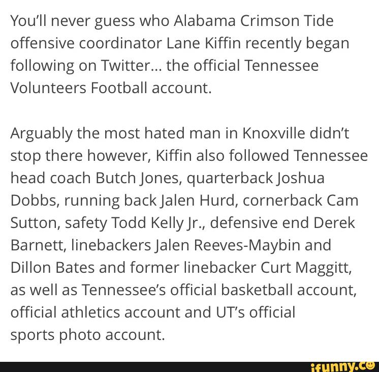 You'll never guess who Alabama Crimson Tide
offensive coordinator Lane Kiffin recently began
following on Twitter... the official Tennessee
Volunteers Football account.
Arguably the most hated man in Knoxville didn’t
stop there however, Kiffin also followed Tennessee
head coach Butchjones, quarterbackjoshua
Dobbs, running backjalen Hurd, cornerback Cam
Sutton, safety Todd KeIIer., defensive end Derek
Barnett, linebackersjalen Reeves-Maybin and
Dillon Bates and former Iinebacker Curt Maggitt,
as well as Tennessee’s official basketball account,
official athletics account and UT’s official
sports photo account.