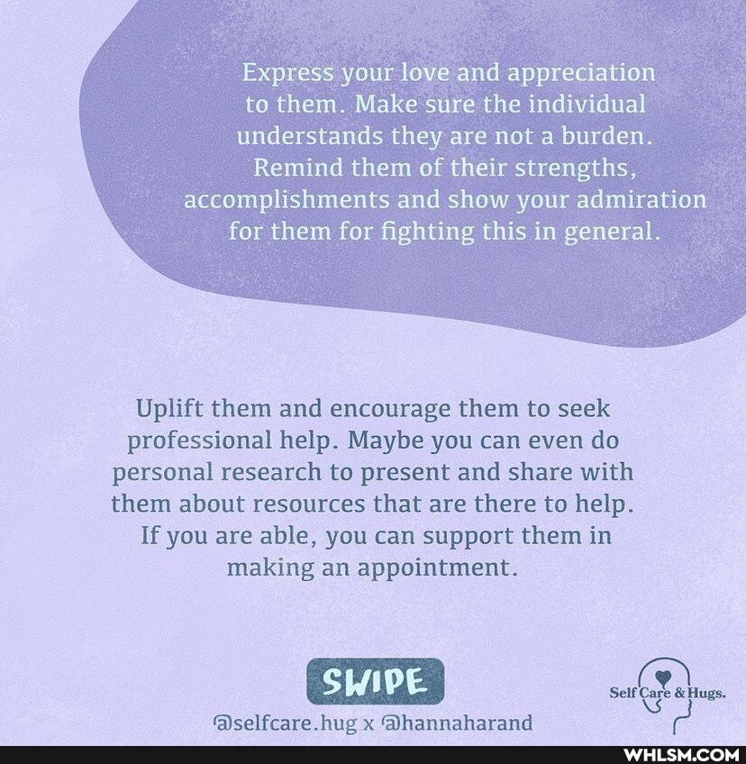 Express your love and appreciation to them. Make sure the individual
understands they are not a burden.
Remind them of their strengths,
accomplishments and show your admiration for them for fighting this in general.
Uplift them and encourage them to seek professional help. Maybe you can even do personal research to present and share with them about resources that are there to help.
If you are able, you can support them in making an appointment.
hig yy @hannaharand