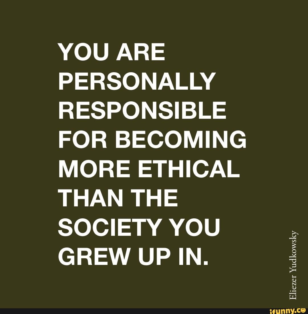 YOU ARE PERSONALLY RESPONSIBLE FOR BECOMING MORE ETHICAL THAN THE SOCIETY YOU GREW UP IN.
Eliezer Yudkowsky