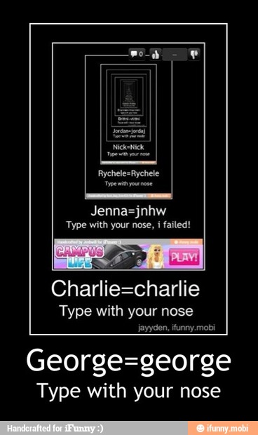 Jenna=jnhw
'Type with your nose,
i
failed!
Charlie=charlie
Type with your nose
jayyden, ifunny.mobi
George=george
Type with your nose - George=george
Type with your nose
