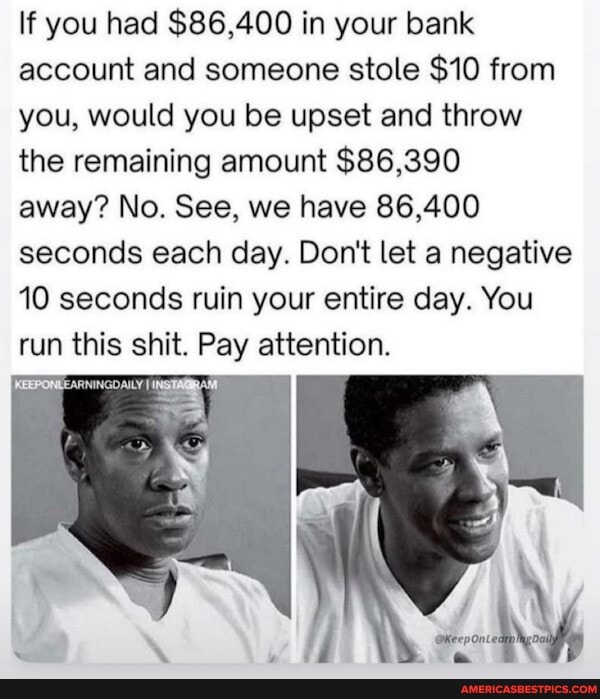If you had $86,400 in your bank account and someone stole $10 from you, would you be upset and throw the remaining amount $86,390
away? No. See, we have 86,400 seconds each day. Don't let a negative
10 seconds ruin your entire day. You run this shit. Pay attention.
IKEEPONLEARNINGOAILY