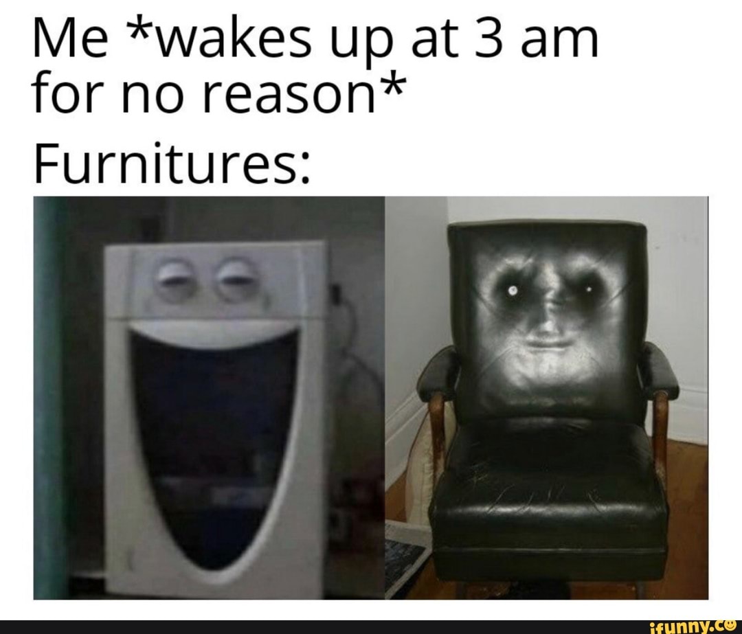 Me *wakes up at 3 am for no reason*
Furnitures: