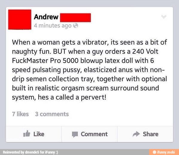 I eh
When a woman gets a vibrator, its seen as a bit of
naughty fun. BUT when
a guy orders a 240 Volt
FuckMaster Pro 5000 blowup latex doll with 6
speed pulsating pussy, elasticized anus with non-
drip semen collection tray, together with optional
built in realistic orgasm scream surround sound
system, hes a called a pervert!
ES JAI Comment BIO