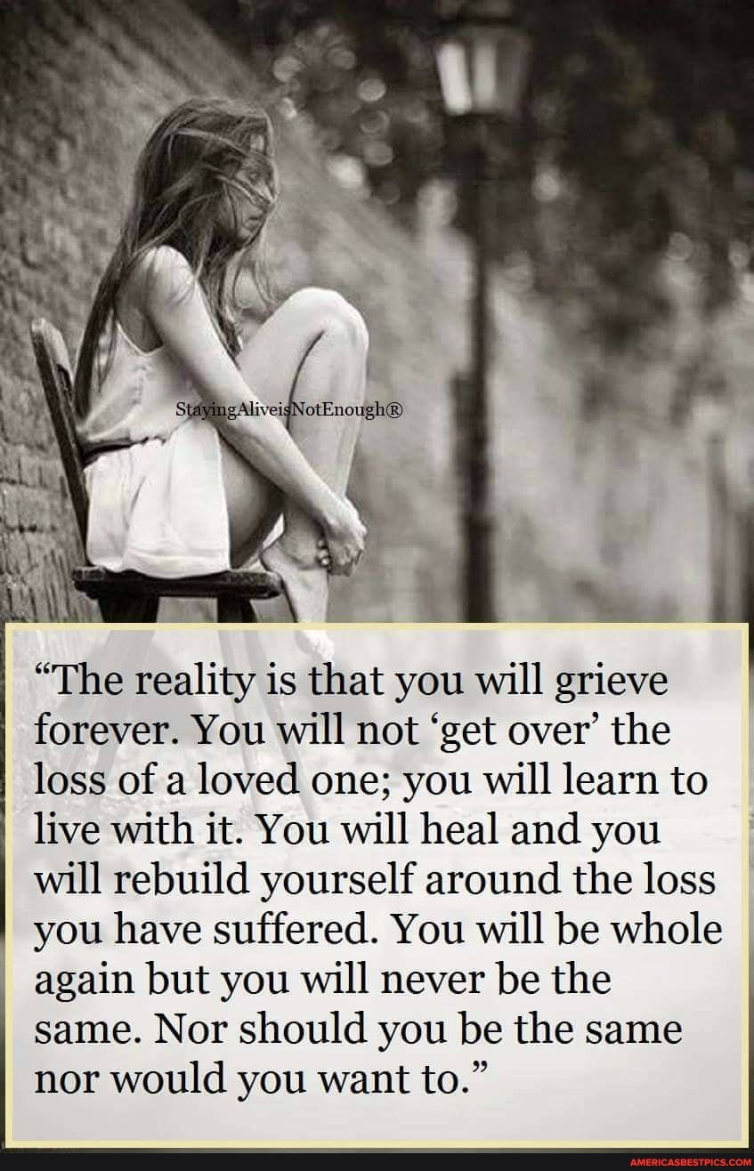 "The reality is that you will grieve
I forever. You will not 'get over' the
I loss of a loved one; you will learn to live with it. You will heal and you I will rebuild yourself around the loss you have suffered. You will be whole again but you will never be the same. Nor should you be the same nor would you want to."